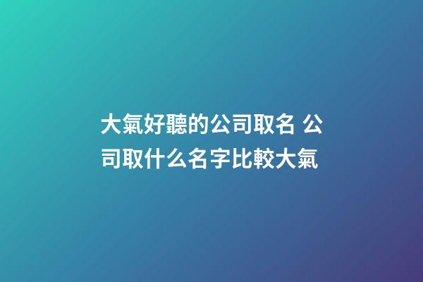 大氣好聽的公司取名 公司取什么名字比較大氣